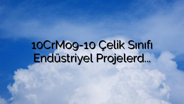10CrMo9-10 Çelik Sınıfı Endüstriyel Projelerde Oyunu Nasıl Değiştiriyor?