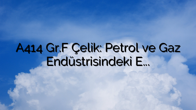 A414 Gr.F Çelik: Petrol ve Gaz Endüstrisindeki Engelleri Aşıyoruz