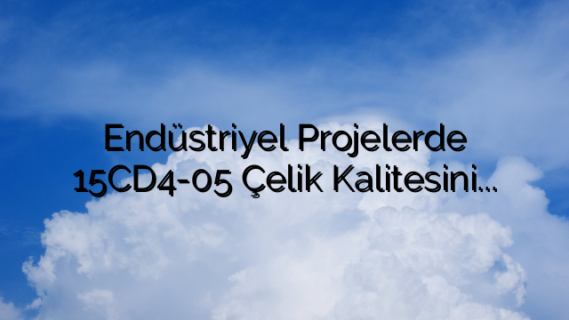 Endüstriyel Projelerde 15CD4-05 Çelik Kalitesinin Faydalarının Değerlendirilmesi