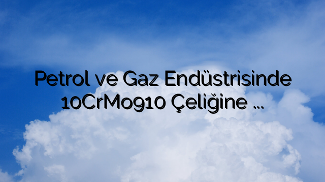 Petrol ve Gaz Endüstrisinde 10CrMo910 Çeliğine Yönelik Artan Talep