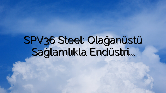 SPV36 Steel: Olağanüstü Sağlamlıkla Endüstriyel Ekipman İmalatını Geliştirme