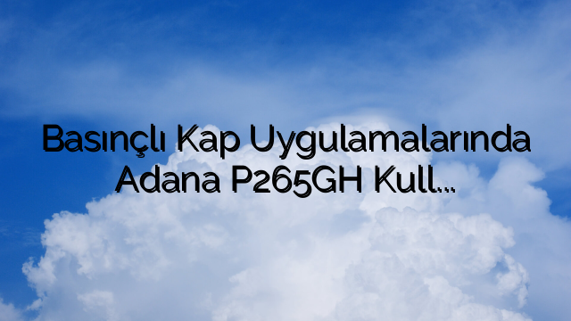Basınçlı Kap Uygulamalarında Adana P265GH Kullanımının Faydalarının Araştırılması