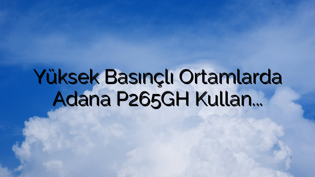 Yüksek Basınçlı Ortamlarda Adana P265GH Kullanımının Avantajları
